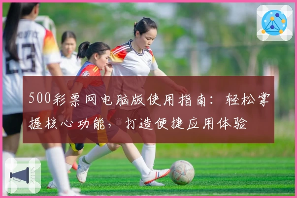 500彩票网电脑版使用指南：轻松掌握核心功能，打造便捷应用体验