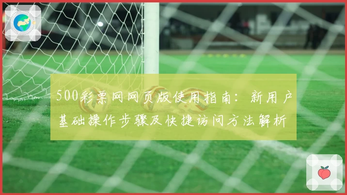 500彩票网网页版使用指南：新用户基础操作步骤及快捷访问方法解析